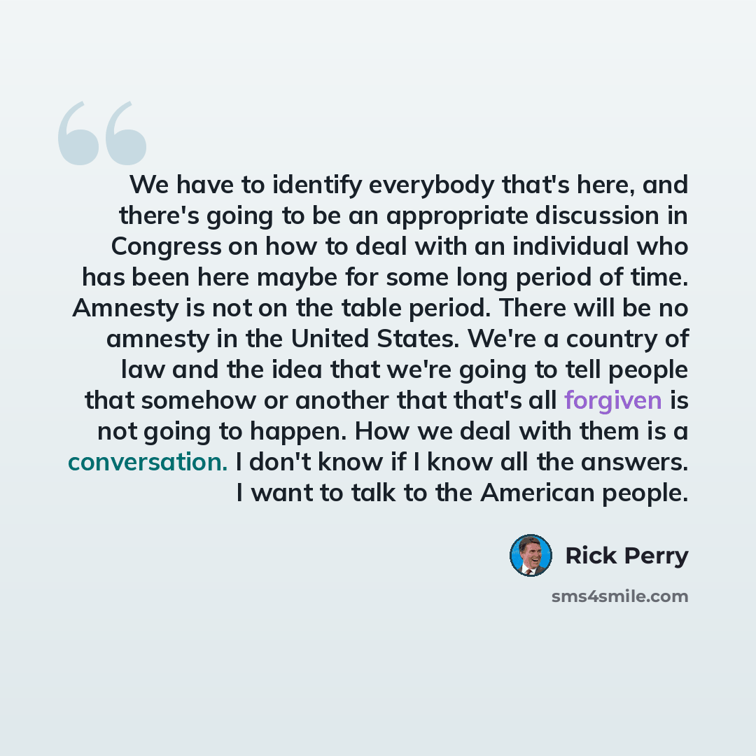 “We have to identify everybody that's here, and there's going to be an appropriate discussion in Congress on how to deal with an individual who has been here maybe for some long period of time. Amnesty is not on the table period. There will be no amnesty in the United States. We're a country of law…” quote by Rick Perry