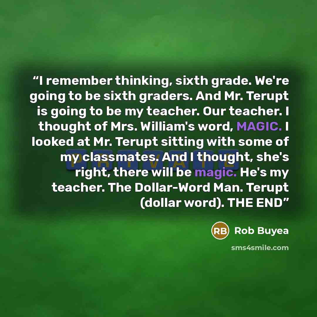 “I remember thinking, sixth grade. We're going to be sixth graders. And Mr. Terupt is going to be my teacher. Our teacher. I thought of Mrs. William's word, MAGIC. I looked at Mr. Terupt sitting with some of my classmates. And I thought, she's right, there will be magic. He's my teacher. The…” quote by Rob Buyea