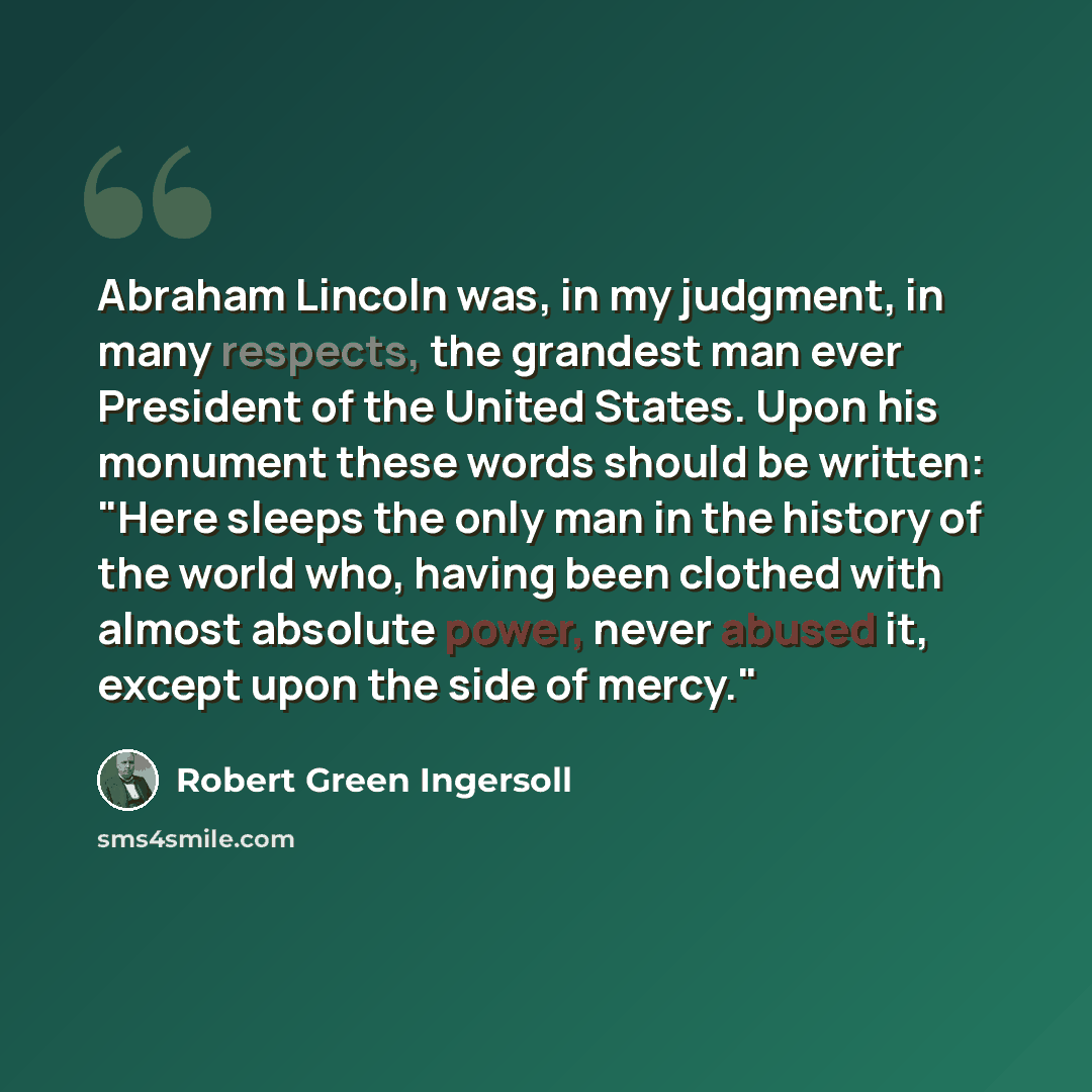 “Abraham Lincoln was, in my judgment, in many respects, the grandest man ever President of the United States. Upon his monument these words should be written: "Here sleeps the only man in the history of the world who, having been clothed with almost absolute power, never abused it, except upon the…” quote by Robert Green Ingersoll