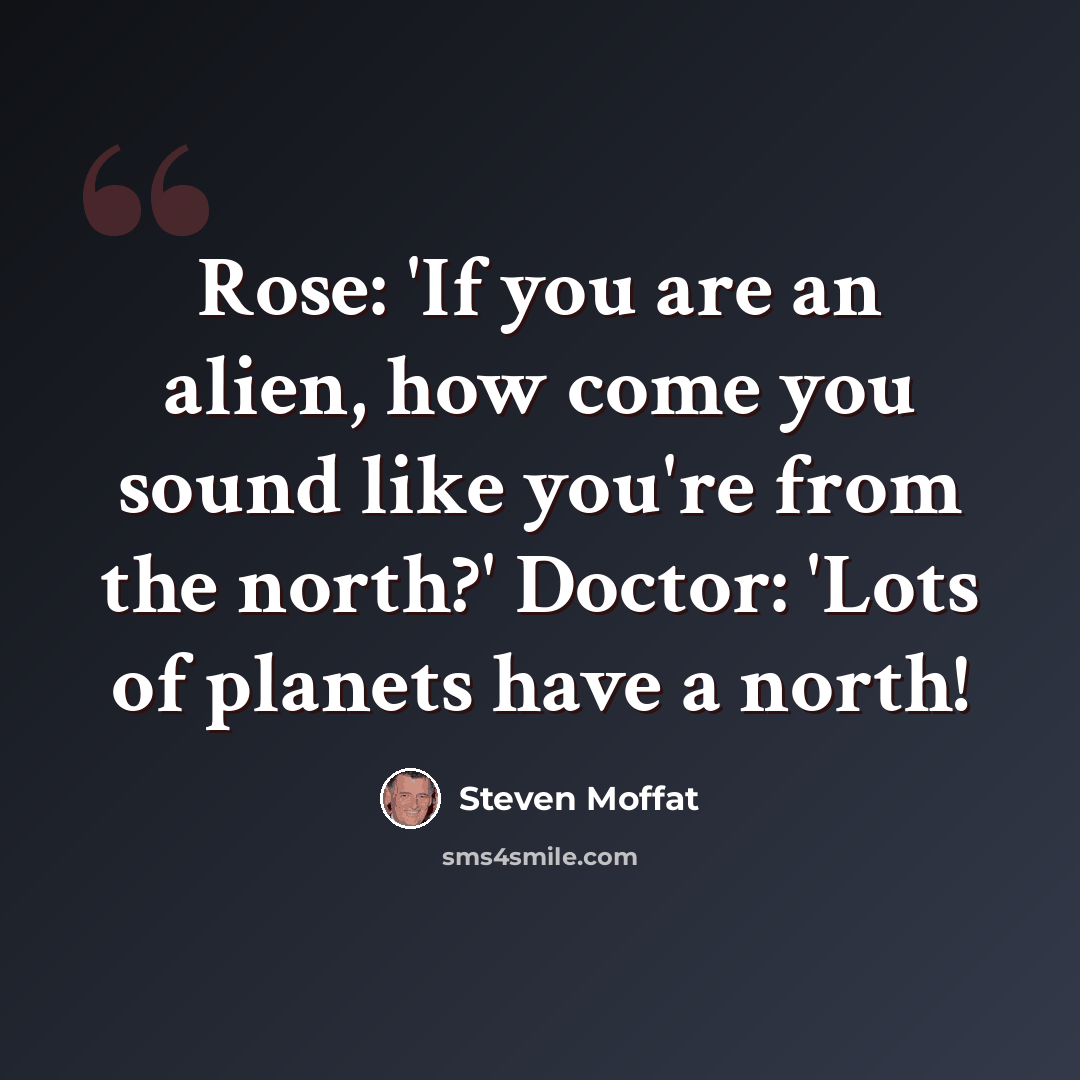 “Rose: 'If you are an alien, how come you sound like you're from the north?' Doctor: 'Lots of planets have a north!” quote by Steven Moffat
