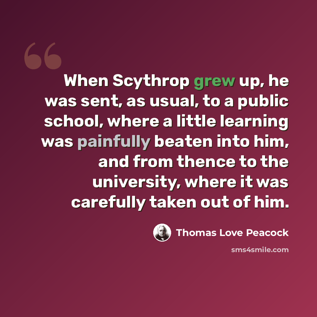 “When Scythrop grew up, he was sent, as usual, to a public school, where a little learning was painfully beaten into him, and from thence to the university, where it was carefully taken out of him.” quote by Thomas Love Peacock