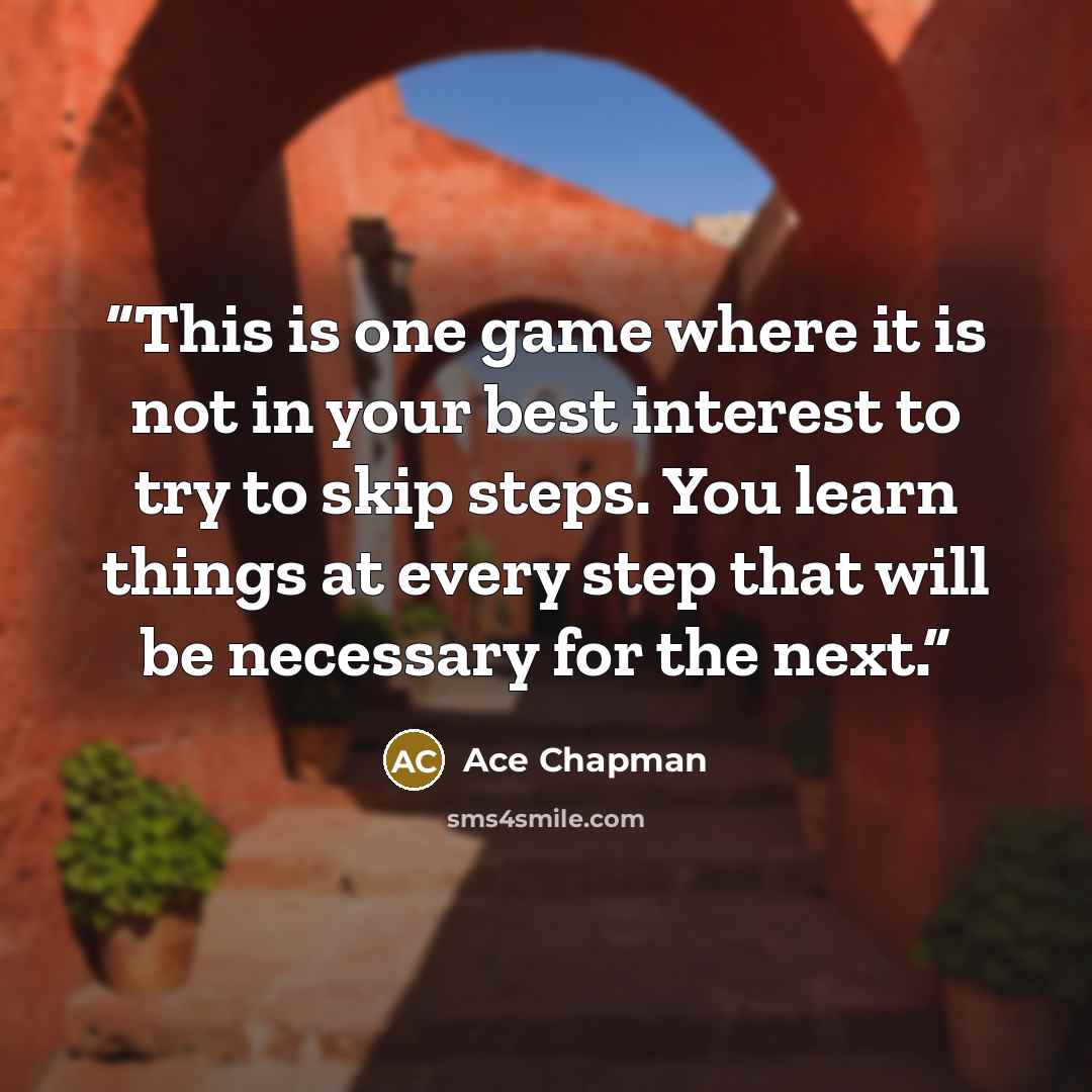 “This is one game where it is not in your best interest to try to skip steps. You learn things at every step that will be necessary for the next.” quote by Ace Chapman