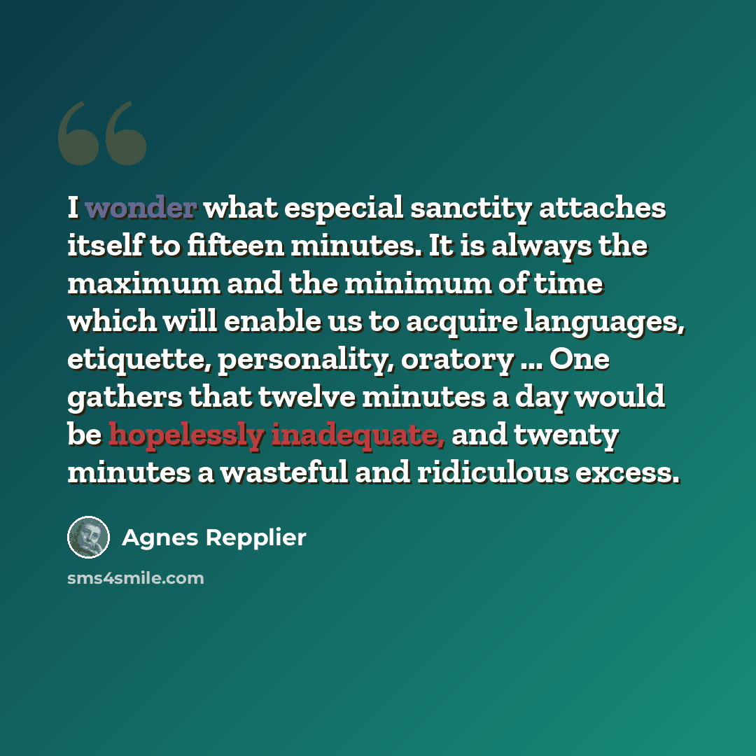 “I wonder what especial sanctity attaches itself to fifteen minutes. It is always the maximum and the minimum of time which will enable us to acquire languages, etiquette, personality, oratory ... One gathers that twelve minutes a day would be hopelessly inadequate, and twenty minutes a wasteful…” quote by Agnes Repplier