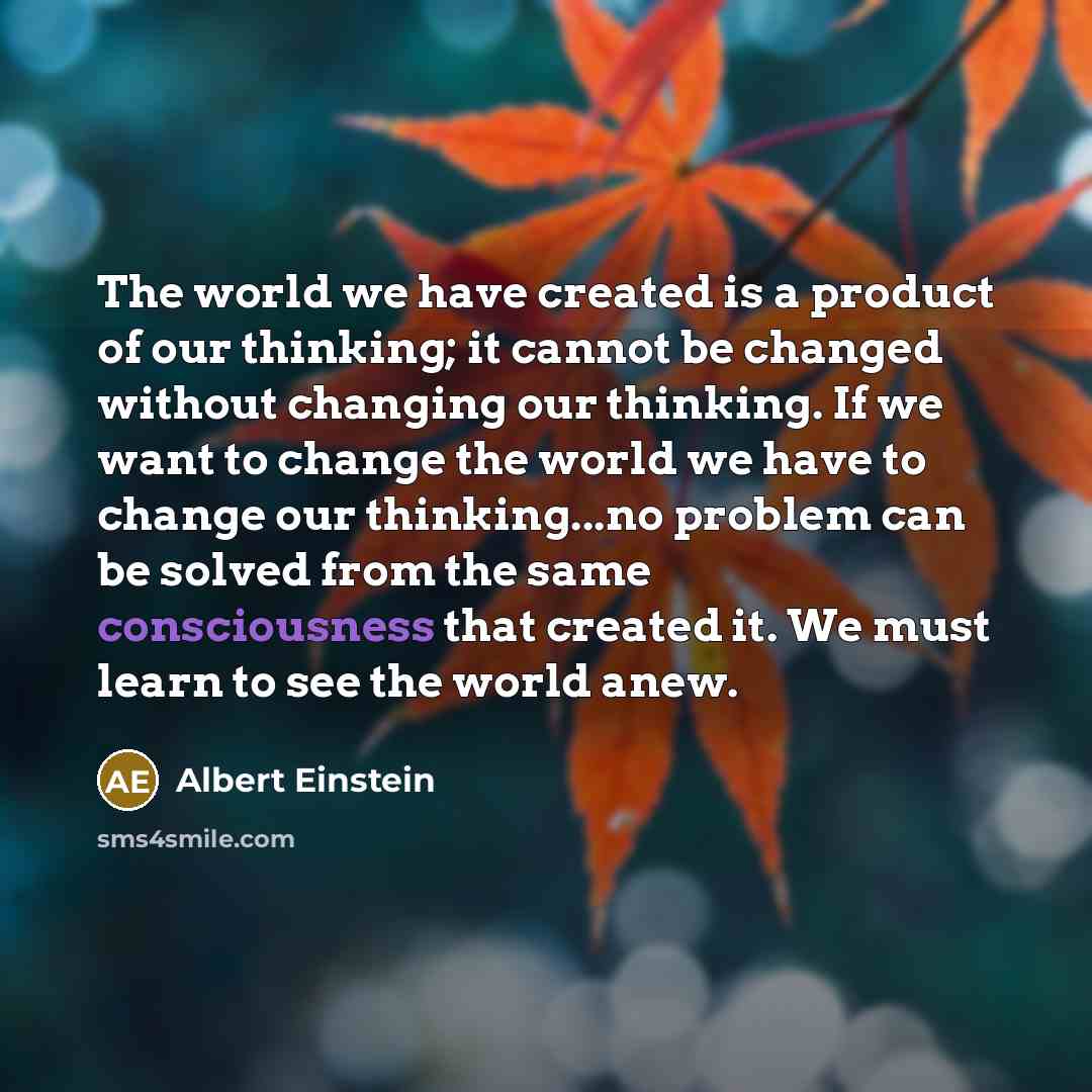 “The world we have created is a product of our thinking; it cannot be changed without changing our thinking. If we want to change the world we have to change our thinking...no problem can be solved from the same consciousness that created it. We must learn to see the world anew.” quote by Albert Einstein