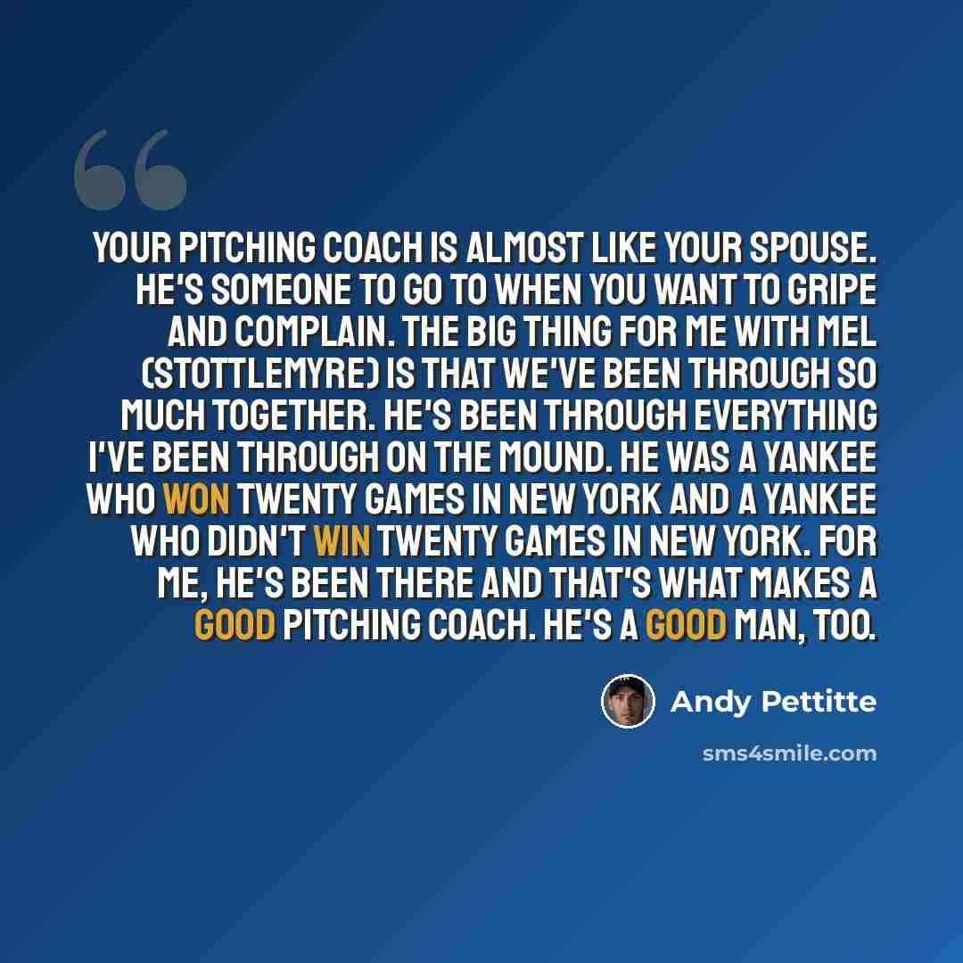 “Your pitching coach is almost like your spouse. He's someone to go to when you want to gripe and complain. The big thing for me with Mel (Stottlemyre) is that we've been through so much together. He's been through everything I've been through on the mound. He was a Yankee who won twenty games in…” quote by Andy Pettitte