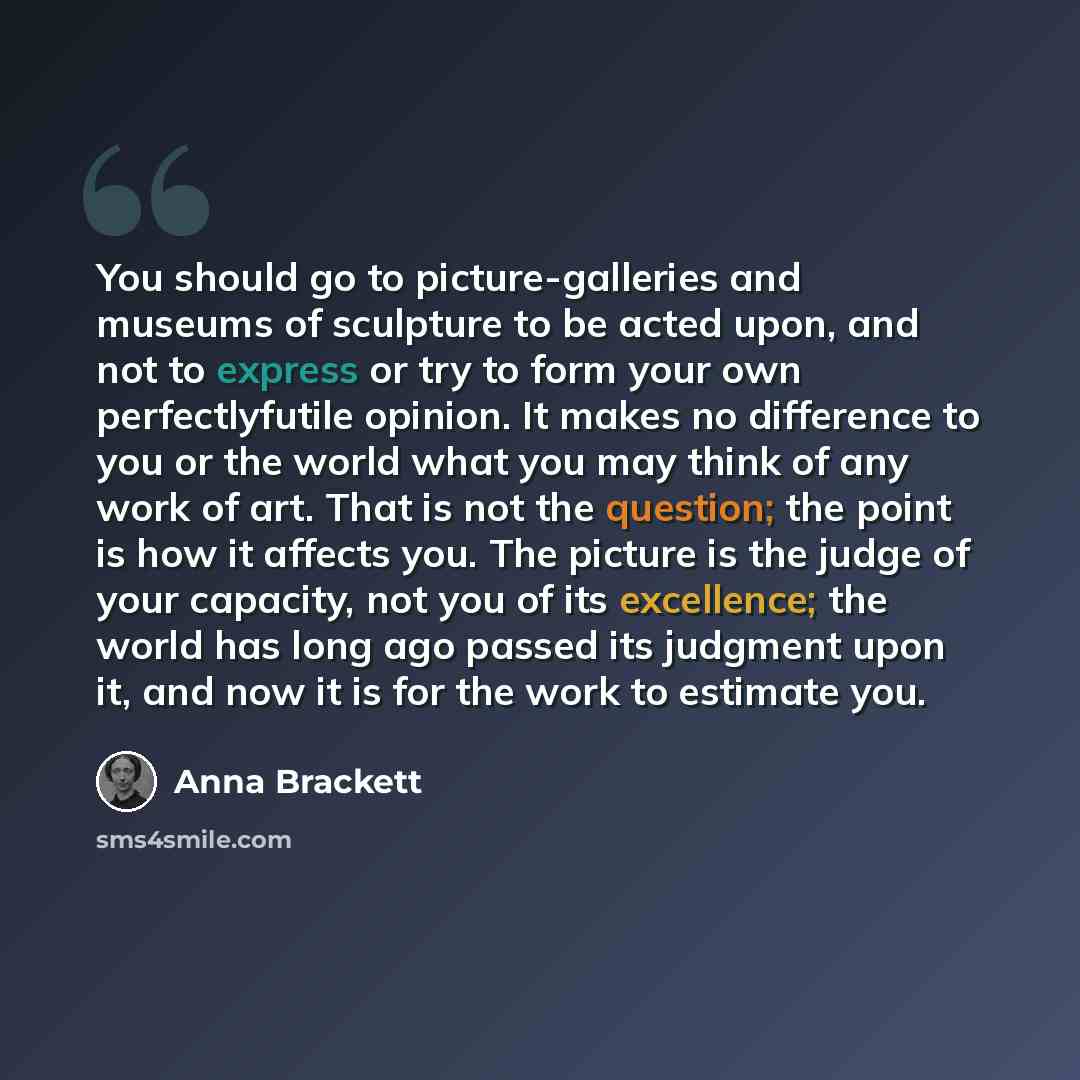 “You should go to picture-galleries and museums of sculpture to be acted upon, and not to express or try to form your own perfectlyfutile opinion. It makes no difference to you or the world what you may think of any work of art. That is not the question; the point is how it affects you. The picture…” quote by Anna Brackett