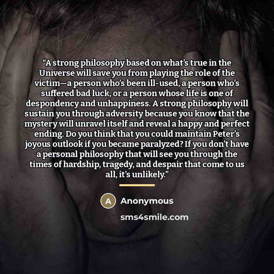 “A strong philosophy based on what’s true in the Universe will save you from playing the role of the victim—a person who’s been ill-used, a person who’s suffered bad luck, or a person whose life is one of despondency and unhappiness. A strong philosophy will sustain you through adversity because…” quote by Anonymous