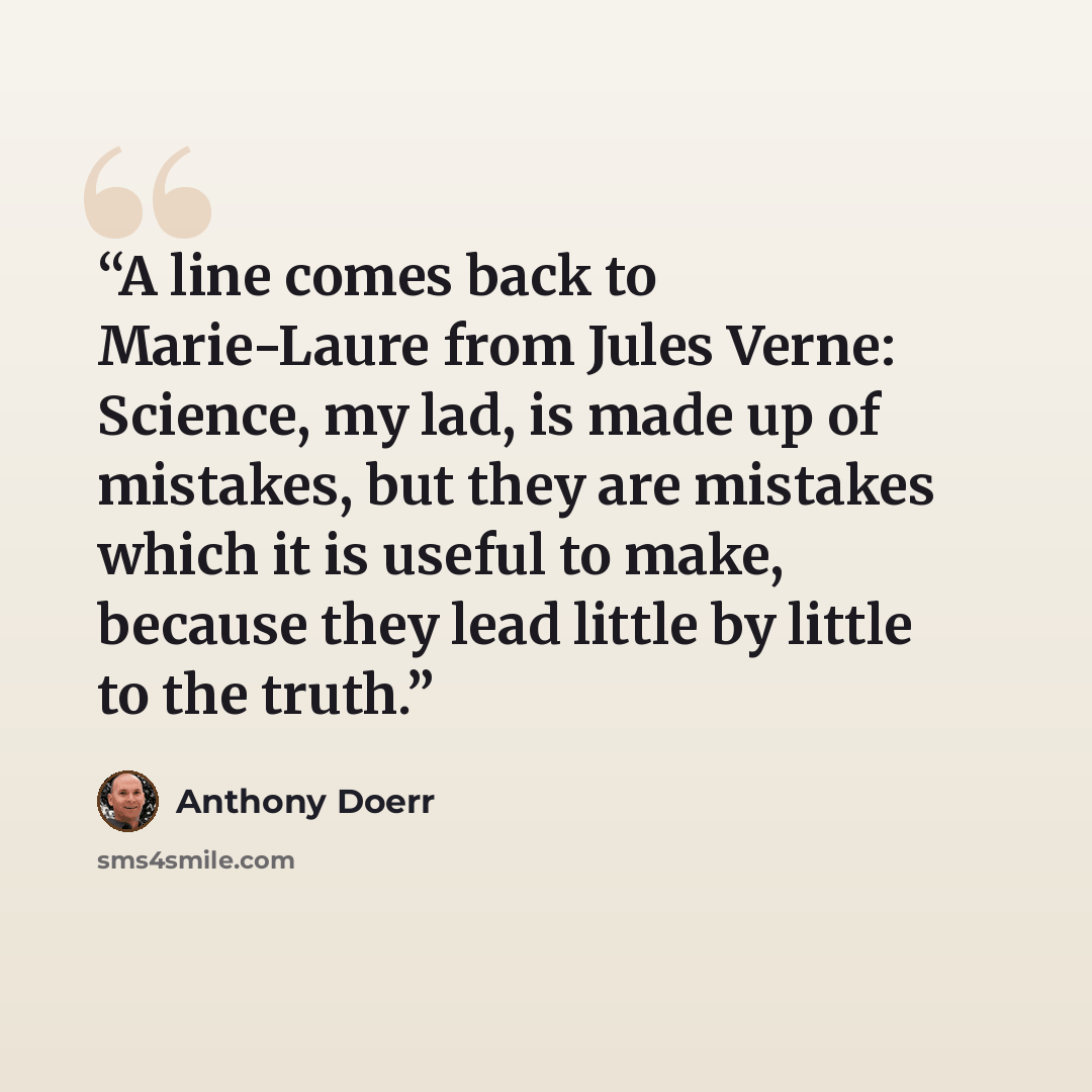 “A line comes back to Marie-Laure from Jules Verne: Science, my lad, is made up of mistakes, but they are mistakes which it is useful to make, because they lead little by little to the truth.” quote by Anthony Doerr