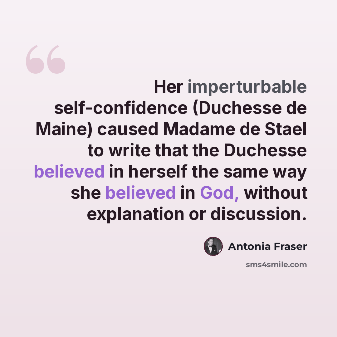 “Her imperturbable self-confidence (Duchesse de Maine) caused Madame de Stael to write that the Duchesse believed in herself the same way she believed in God, without explanation or discussion.” quote by Antonia Fraser