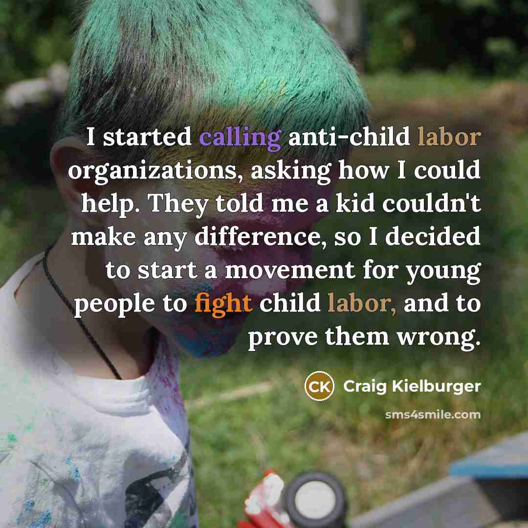 “I started calling anti-child labor organizations, asking how I could help. They told me a kid couldn't make any difference, so I decided to start a movement for young people to fight child labor, and to prove them wrong.” quote by Craig Kielburger