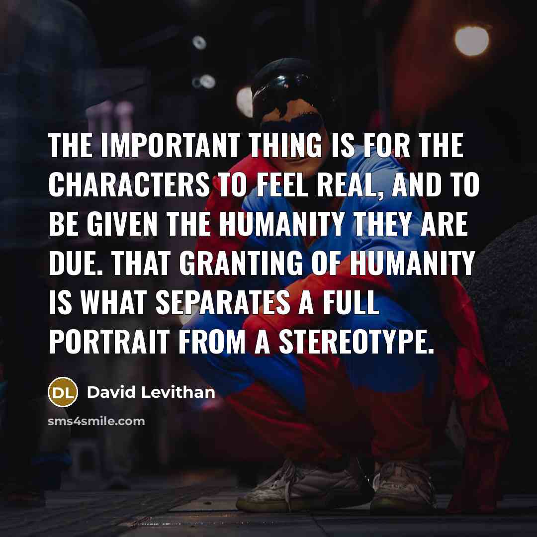 “The important thing is for the characters to feel real, and to be given the humanity they are due. That granting of humanity is what separates a full portrait from a stereotype.” quote by David Levithan