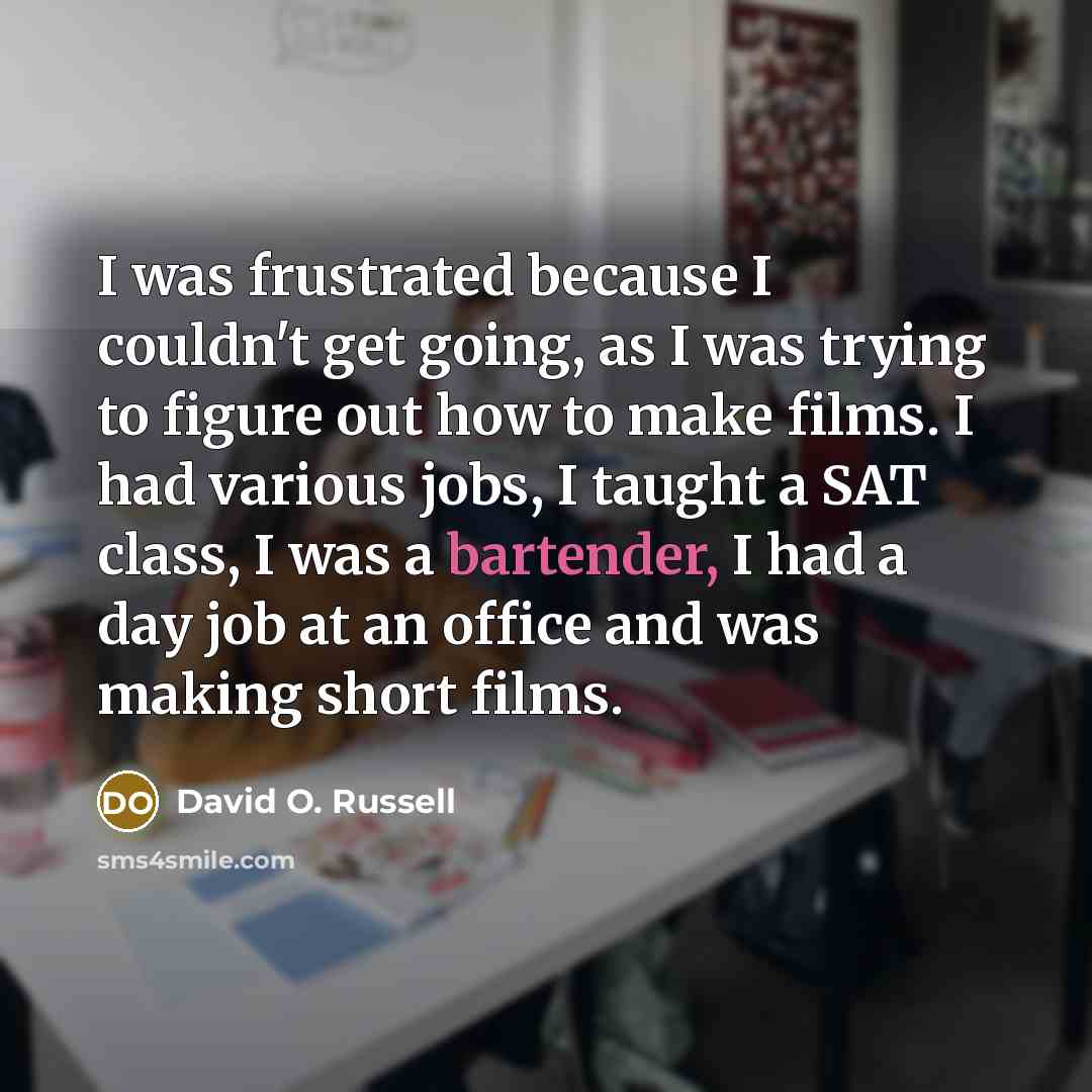 “I was frustrated because I couldn't get going, as I was trying to figure out how to make films. I had various jobs, I taught a SAT class, I was a bartender, I had a day job at an office and was making short films.” quote by David O. Russell