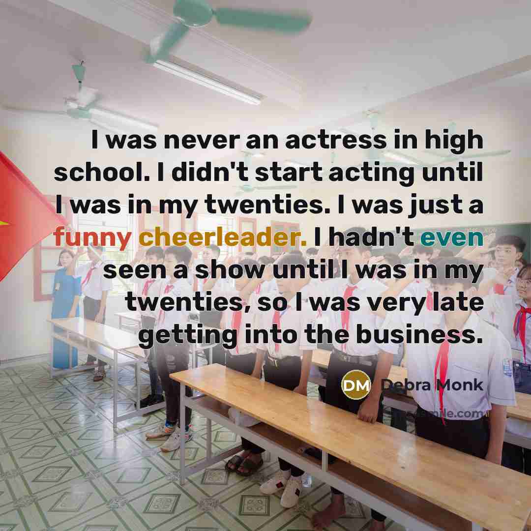 “I was never an actress in high school. I didn't start acting until I was in my twenties. I was just a funny cheerleader. I hadn't even seen a show until I was in my twenties, so I was very late getting into the business.” quote by Debra Monk