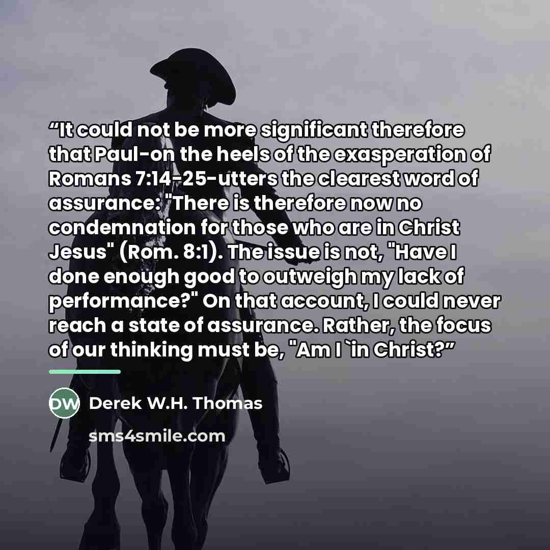 “It could not be more significant therefore that Paul-on the heels of the exasperation of Romans 7:14-25-utters the clearest word of assurance: "There is therefore now no condemnation for those who are in Christ Jesus" (Rom. 8:1). The issue is not, "Have I done enough good to outweigh my lack of…” quote by Derek W.H. Thomas