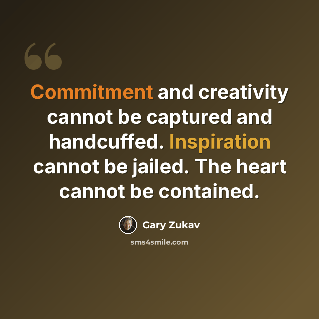 “Commitment and creativity cannot be captured and handcuffed. Inspiration cannot be jailed. The heart cannot be contained.” quote by Gary Zukav