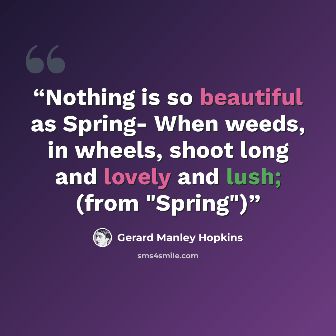 “Nothing is so beautiful as Spring- When weeds, in wheels, shoot long and lovely and lush; (from "Spring")” quote by Gerard Manley Hopkins