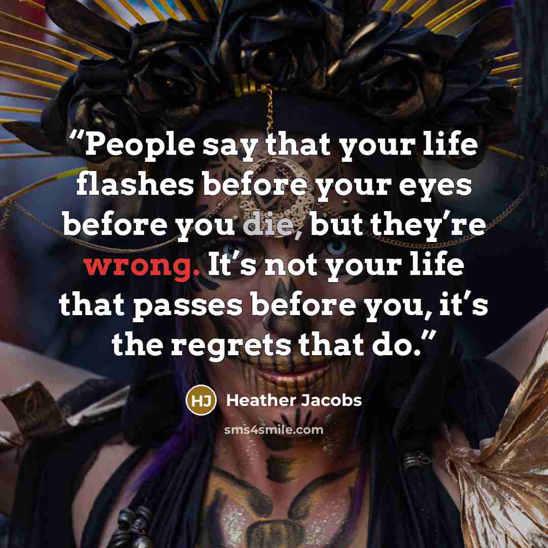 “People say that your life flashes before your eyes before you die, but they’re wrong. It’s not your life that passes before you, it’s the regrets that do.” quote by Heather Jacobs