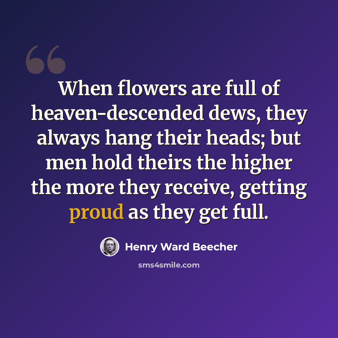 “When flowers are full of heaven-descended dews, they always hang their heads; but men hold theirs the higher the more they receive, getting proud as they get full.” quote by Henry Ward Beecher