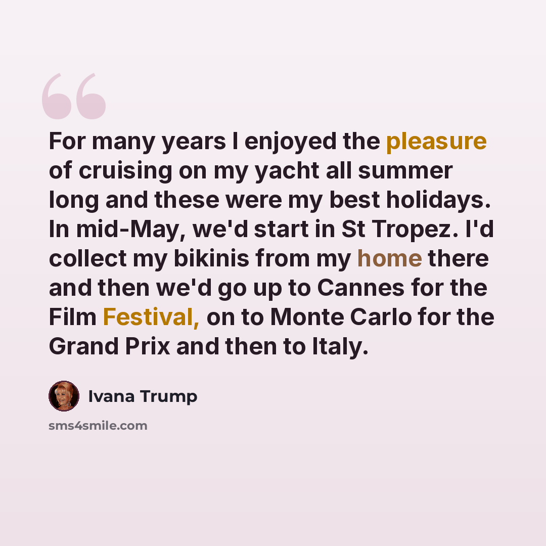 “For many years I enjoyed the pleasure of cruising on my yacht all summer long and these were my best holidays. In mid-May, we'd start in St Tropez. I'd collect my bikinis from my home there and then we'd go up to Cannes for the Film Festival, on to Monte Carlo for the Grand Prix and then to Italy.” quote by Ivana Trump