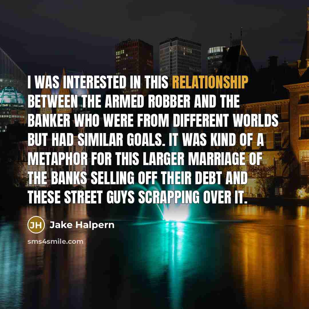 “I was interested in this relationship between the armed robber and the banker who were from different worlds but had similar goals. It was kind of a metaphor for this larger marriage of the banks selling off their debt and these street guys scrapping over it.” quote by Jake Halpern
