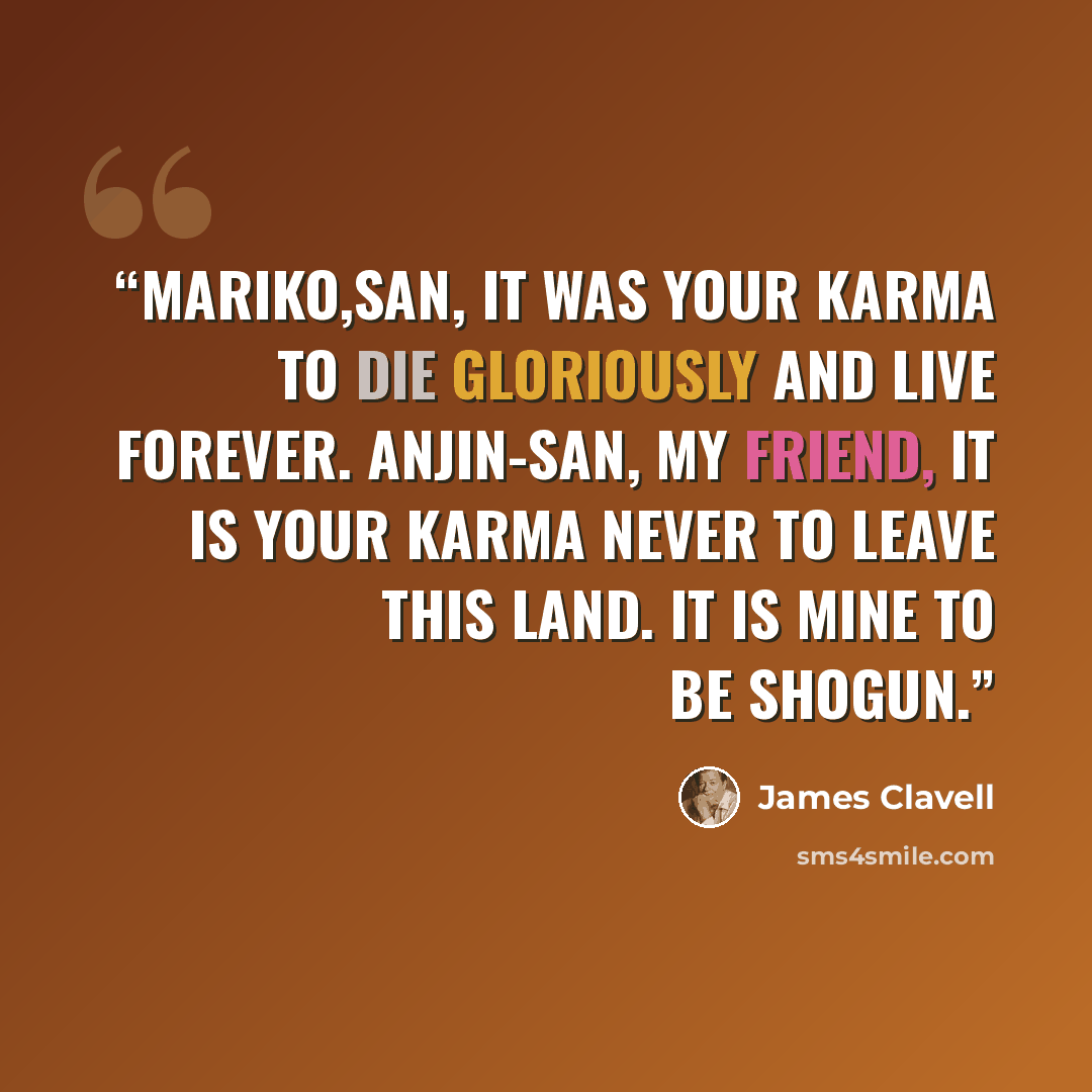 “Mariko,san, it was your karma to die gloriously and live forever. Anjin-san, my friend, it is your karma never to leave this land. It is mine to be Shogun.” quote by James Clavell
