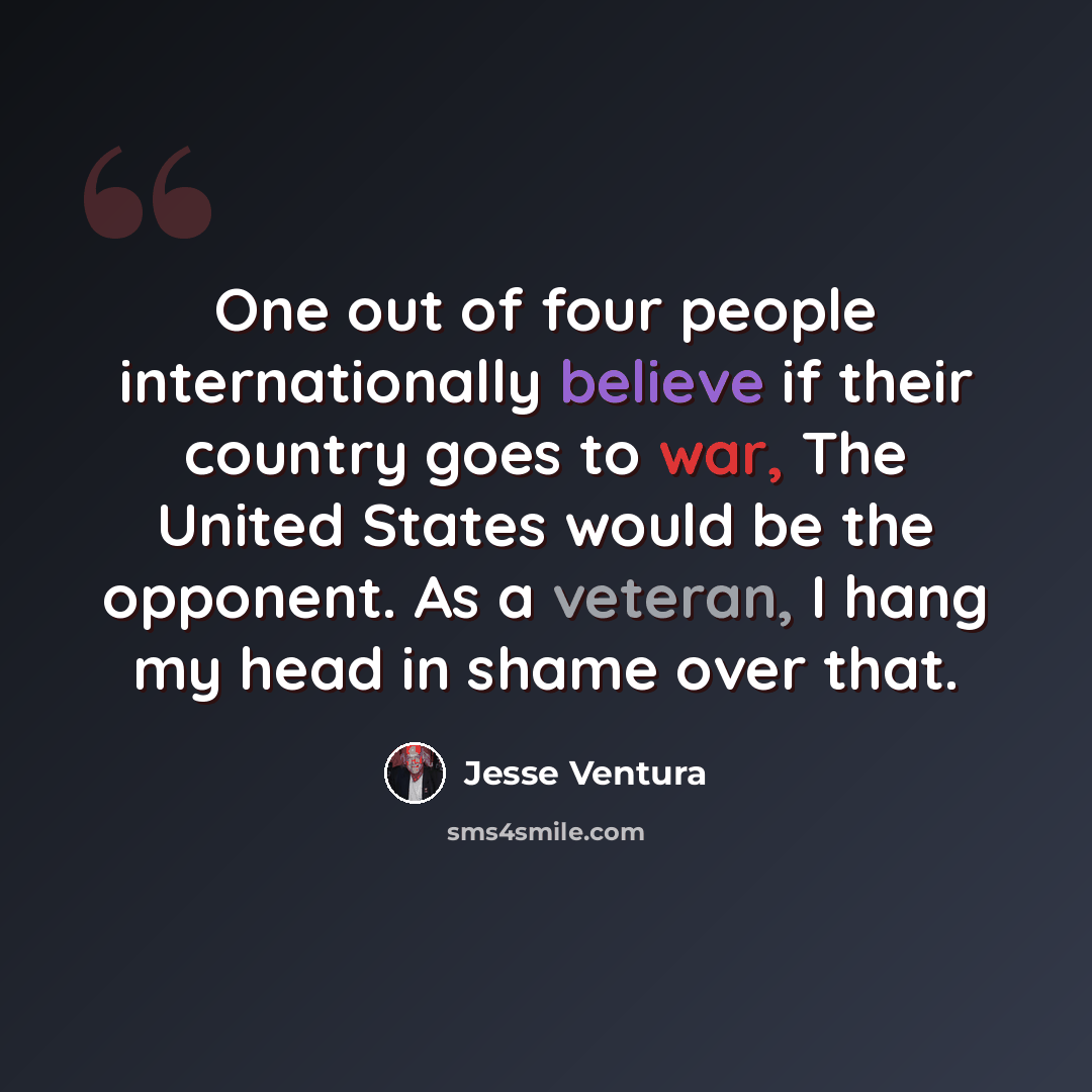 “One out of four people internationally believe if their country goes to war, The United States would be the opponent. As a veteran, I hang my head in shame over that.” quote by Jesse Ventura