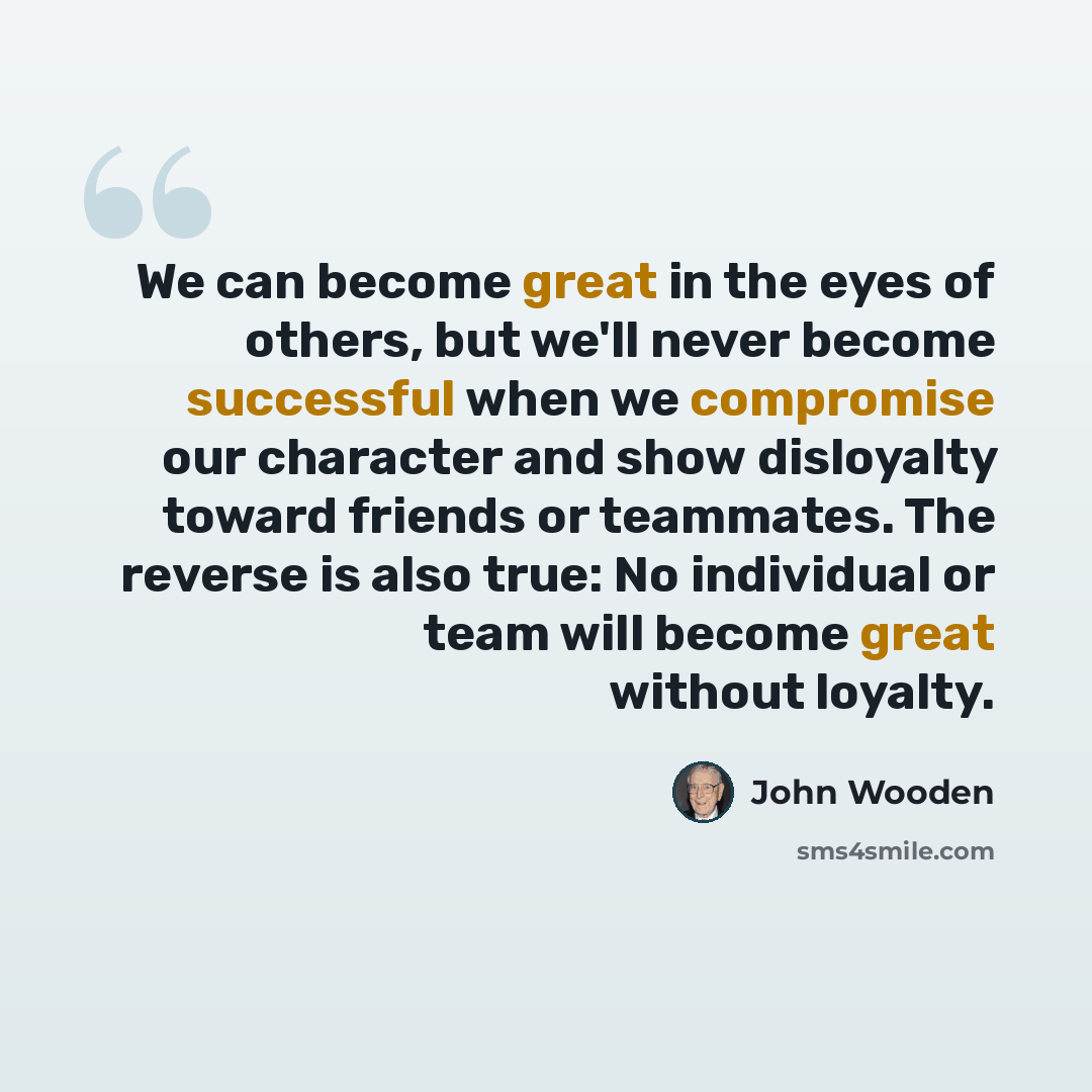 “We can become great in the eyes of others, but we'll never become successful when we compromise our character and show disloyalty toward friends or teammates. The reverse is also true: No individual or team will become great without loyalty.” quote by John Wooden