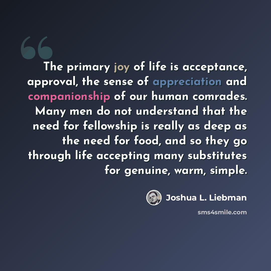 “The primary joy of life is acceptance, approval, the sense of appreciation and companionship of our human comrades. Many men do not understand that the need for fellowship is really as deep as the need for food, and so they go through life accepting many substitutes for genuine, warm, simple.” quote by Joshua L. Liebman