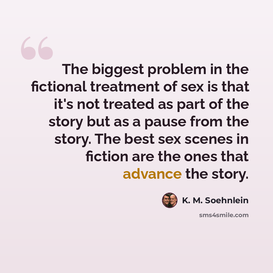 “The biggest problem in the fictional treatment of sex is that it's not treated as part of the story but as a pause from the story. The best sex scenes in fiction are the ones that advance the story.” quote by K. M. Soehnlein