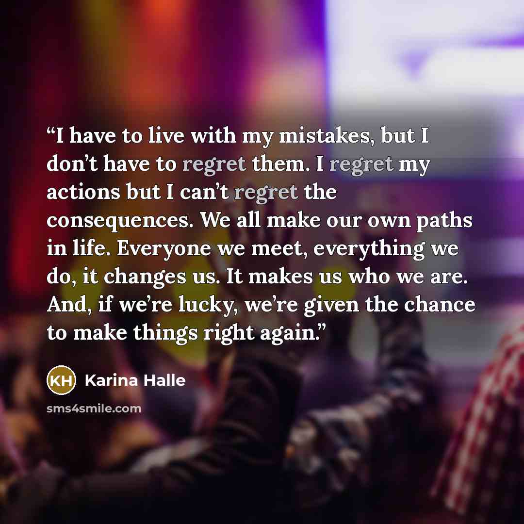 “I have to live with my mistakes, but I don’t have to regret them. I regret my actions but I can’t regret the consequences. We all make our own paths in life. Everyone we meet, everything we do, it changes us. It makes us who we are. And, if we’re lucky, we’re given the chance to make things right…” quote by Karina Halle