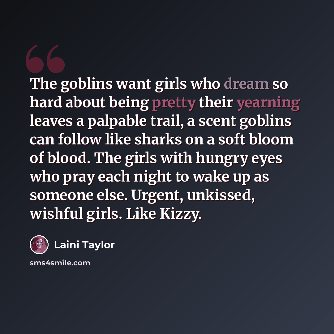 “The goblins want girls who dream so hard about being pretty their yearning leaves a palpable trail, a scent goblins can follow like sharks on a soft bloom of blood. The girls with hungry eyes who pray each night to wake up as someone else. Urgent, unkissed, wishful girls. Like Kizzy.” quote by Laini Taylor