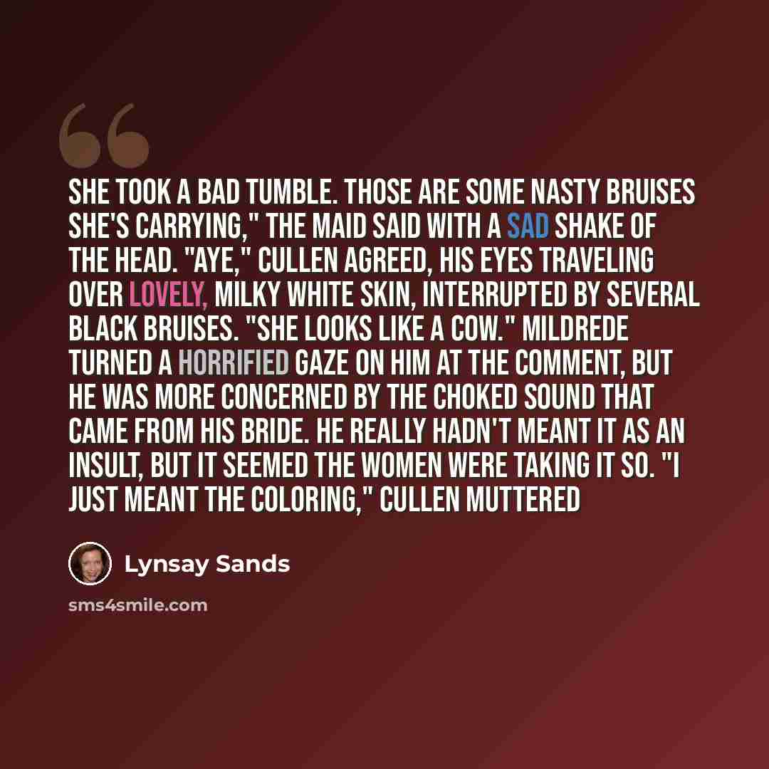 “She took a bad tumble. Those are some nasty bruises she's carrying," the maid said with a sad shake of the head. "Aye," Cullen agreed, his eyes traveling over lovely, milky white skin, interrupted by several black bruises. "She looks like a cow." Mildrede turned a horrified gaze on him at the…” quote by Lynsay Sands