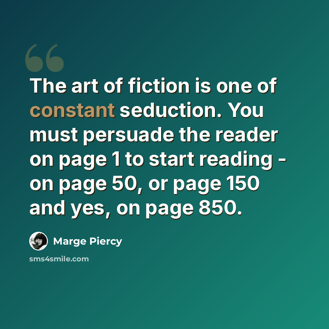 “The art of fiction is one of constant seduction. You must persuade the reader on page 1 to start reading - on page 50, or page 150 and yes, on page 850.” quote by Marge Piercy