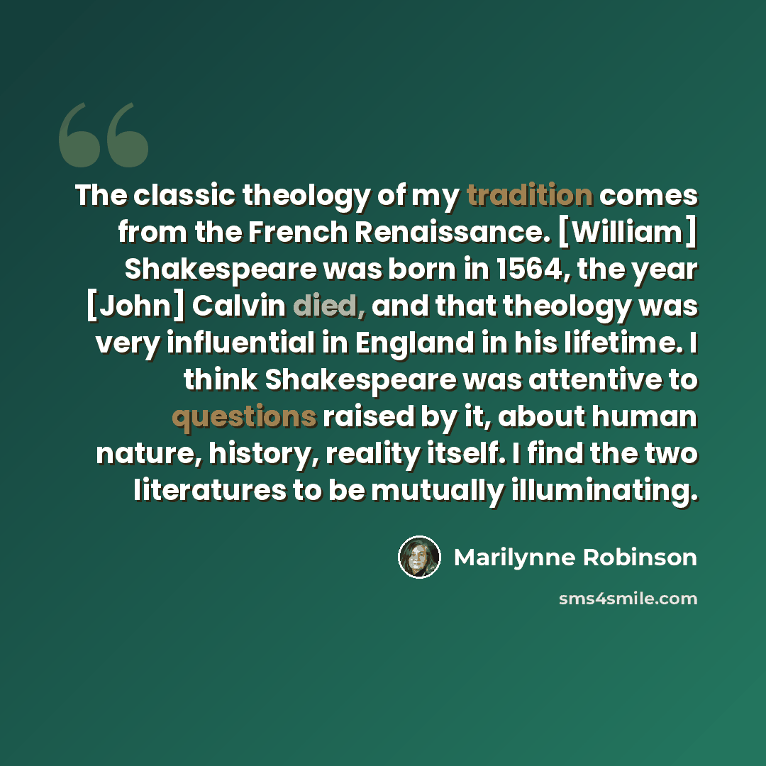 “The classic theology of my tradition comes from the French Renaissance. [William] Shakespeare was born in 1564, the year [John] Calvin died, and that theology was very influential in England in his lifetime. I think Shakespeare was attentive to questions raised by it, about human nature, history…” quote by Marilynne Robinson