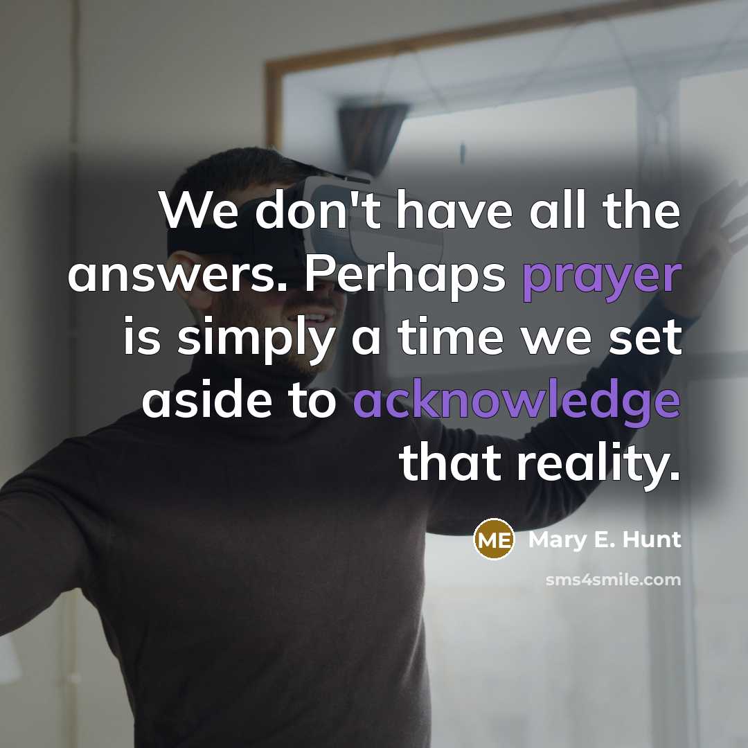“We don't have all the answers. Perhaps prayer is simply a time we set aside to acknowledge that reality.” quote by Mary E. Hunt