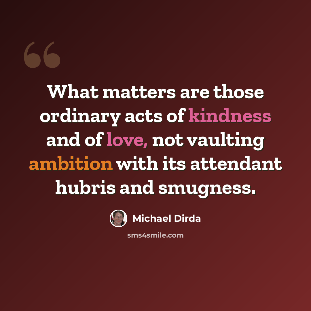 “What matters are those ordinary acts of kindness and of love, not vaulting ambition with its attendant hubris and smugness.” quote by Michael Dirda