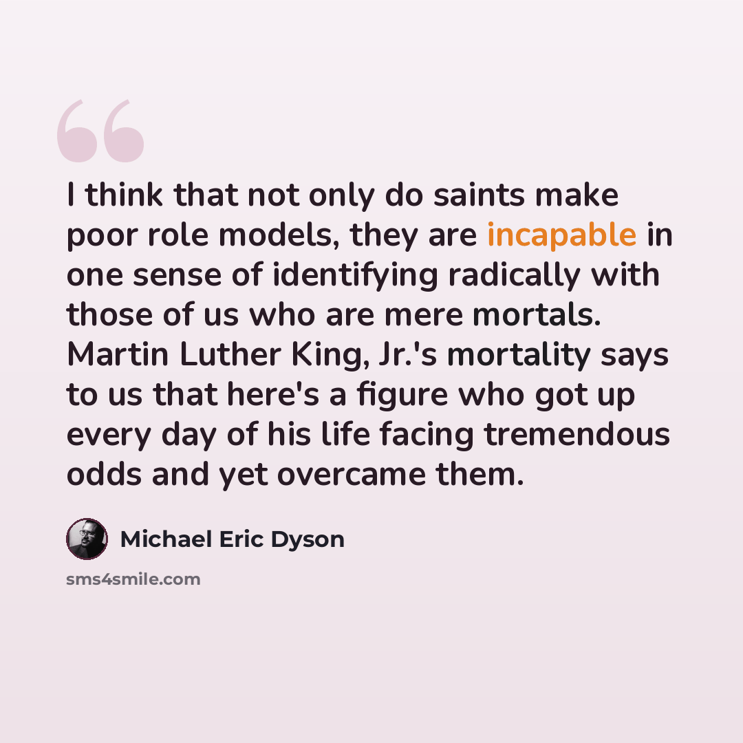 “I think that not only do saints make poor role models, they are incapable in one sense of identifying radically with those of us who are mere mortals. Martin Luther King, Jr.'s mortality says to us that here's a figure who got up every day of his life facing tremendous odds and yet overcame them.” quote by Michael Eric Dyson