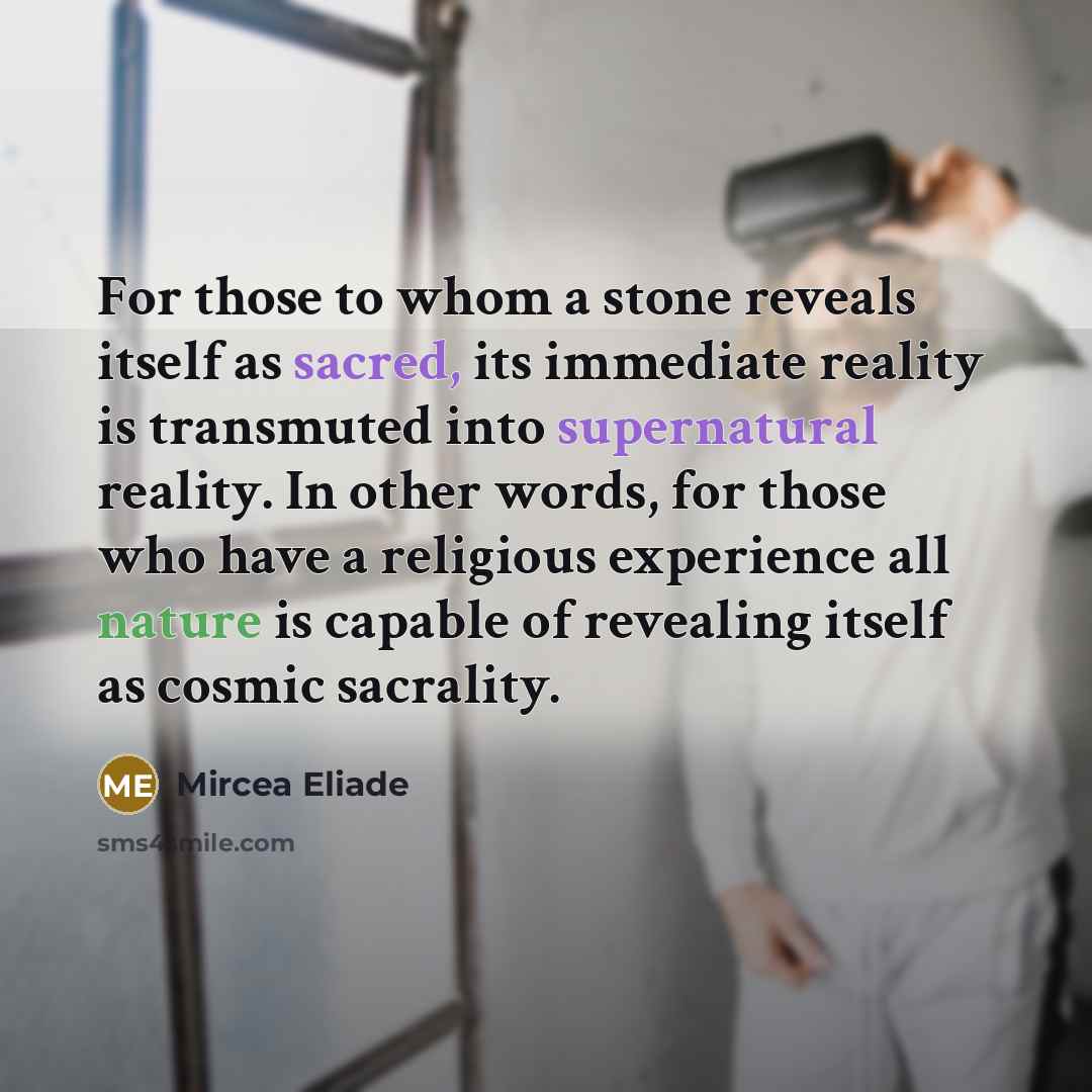 “For those to whom a stone reveals itself as sacred, its immediate reality is transmuted into supernatural reality. In other words, for those who have a religious experience all nature is capable of revealing itself as cosmic sacrality.” quote by Mircea Eliade