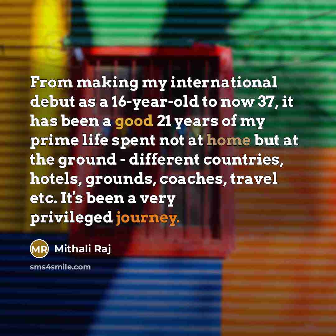 “From making my international debut as a 16-year-old to now 37, it has been a good 21 years of my prime life spent not at home but at the ground - different countries, hotels, grounds, coaches, travel etc. It's been a very privileged journey.” quote by Mithali Raj