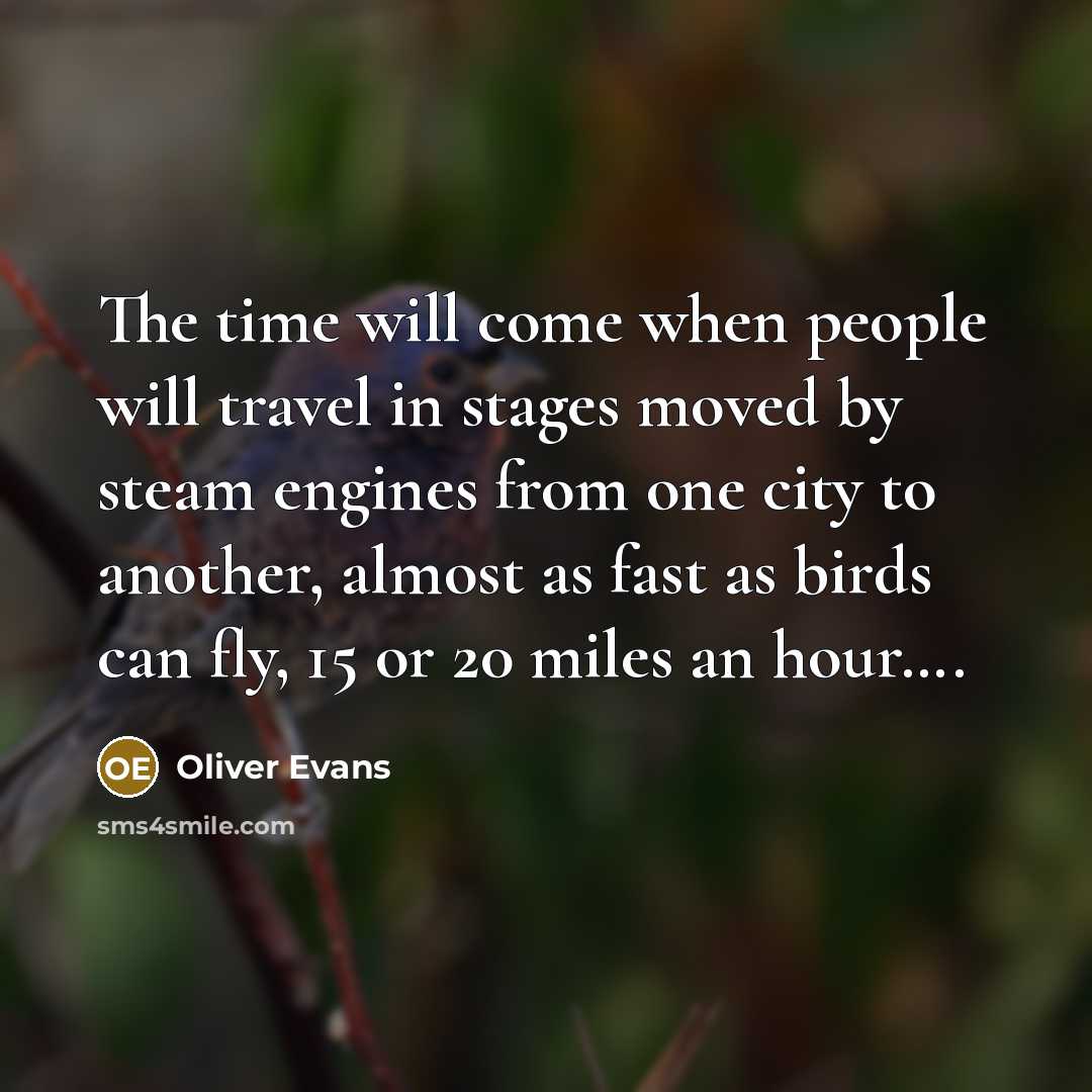 “The time will come when people will travel in stages moved by steam engines from one city to another, almost as fast as birds can fly, 15 or 20 miles an hour….” quote by Oliver Evans