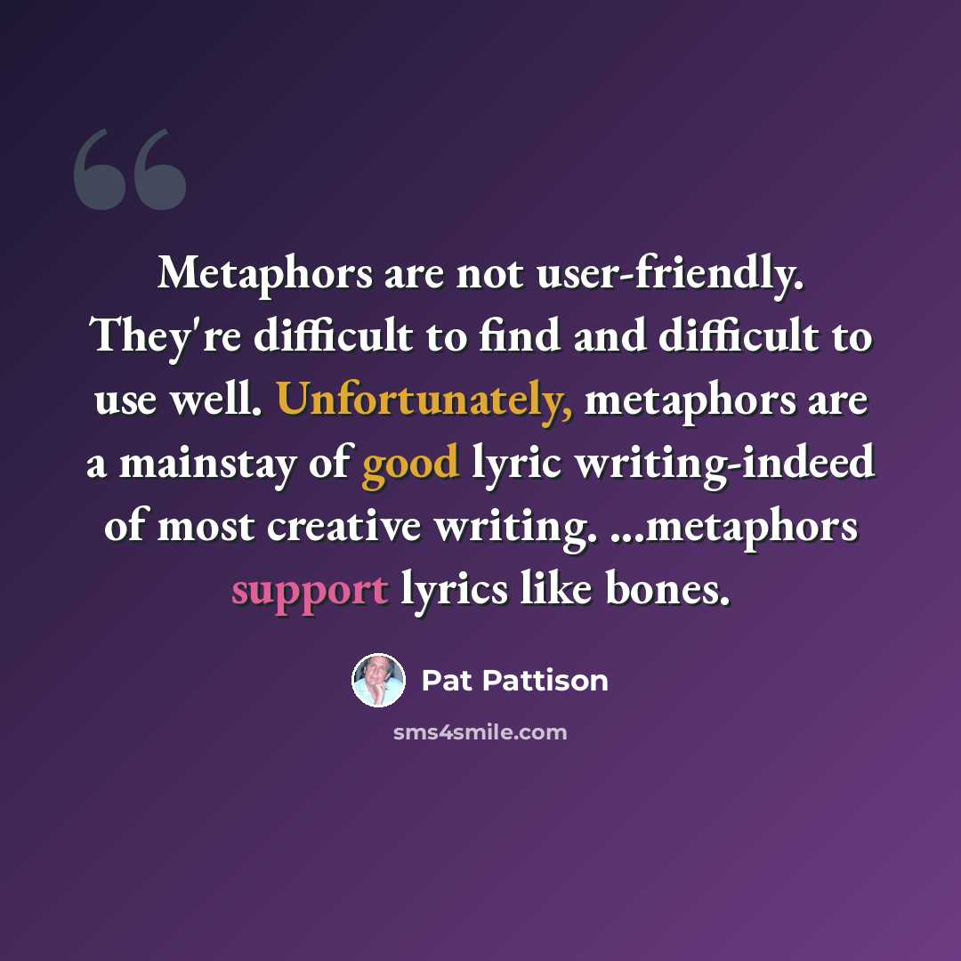 “Metaphors are not user-friendly. They're difficult to find and difficult to use well. Unfortunately, metaphors are a mainstay of good lyric writing-indeed of most creative writing. ...metaphors support lyrics like bones.” quote by Pat Pattison