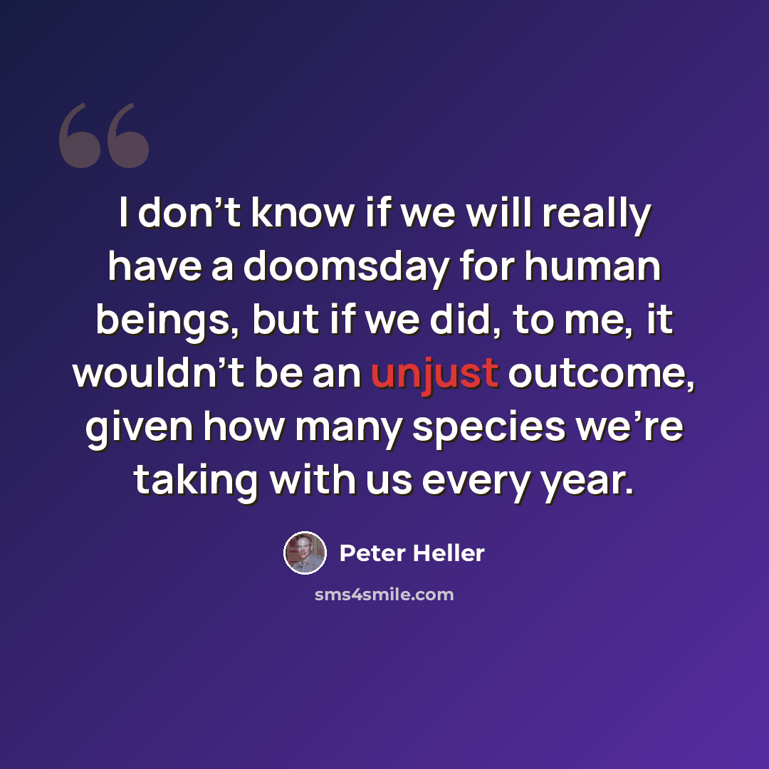 “I don't know if we will really have a doomsday for human beings, but if we did, to me, it wouldn't be an unjust outcome, given how many species we're taking with us every year.” quote by Peter Heller