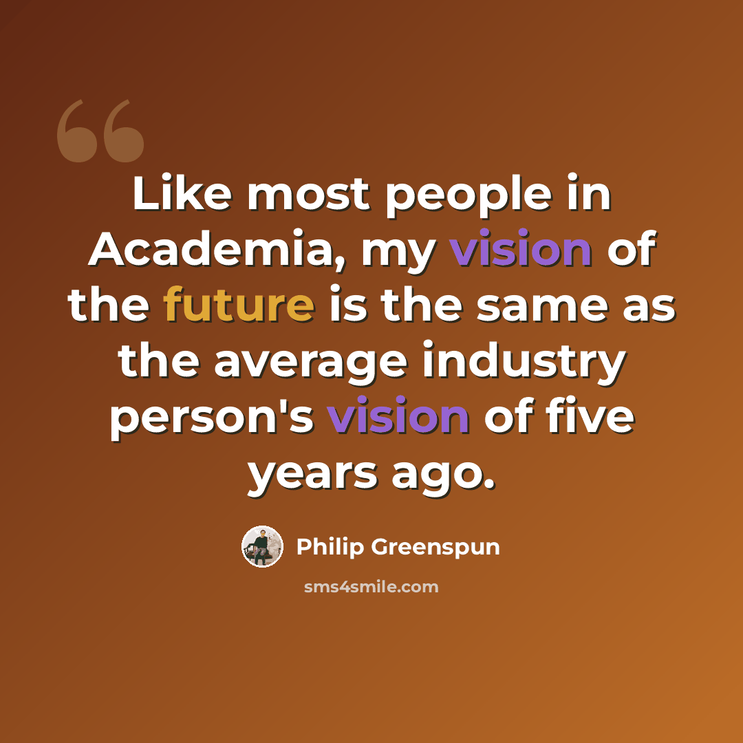 “Like most people in Academia, my vision of the future is the same as the average industry person's vision of five years ago.” quote by Philip Greenspun