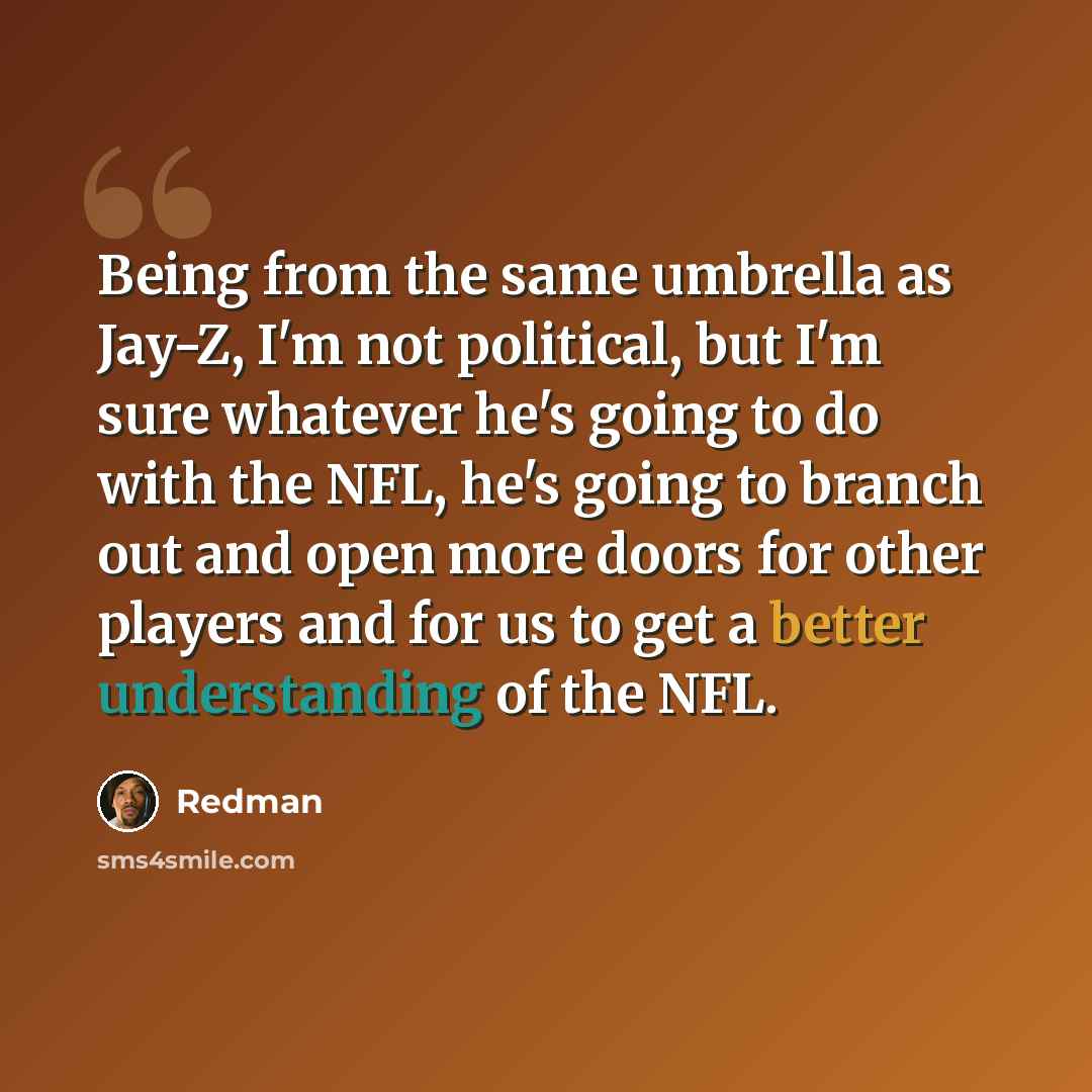 “Being from the same umbrella as Jay-Z, I'm not political, but I'm sure whatever he's going to do with the NFL, he's going to branch out and open more doors for other players and for us to get a better understanding of the NFL.” quote by Redman