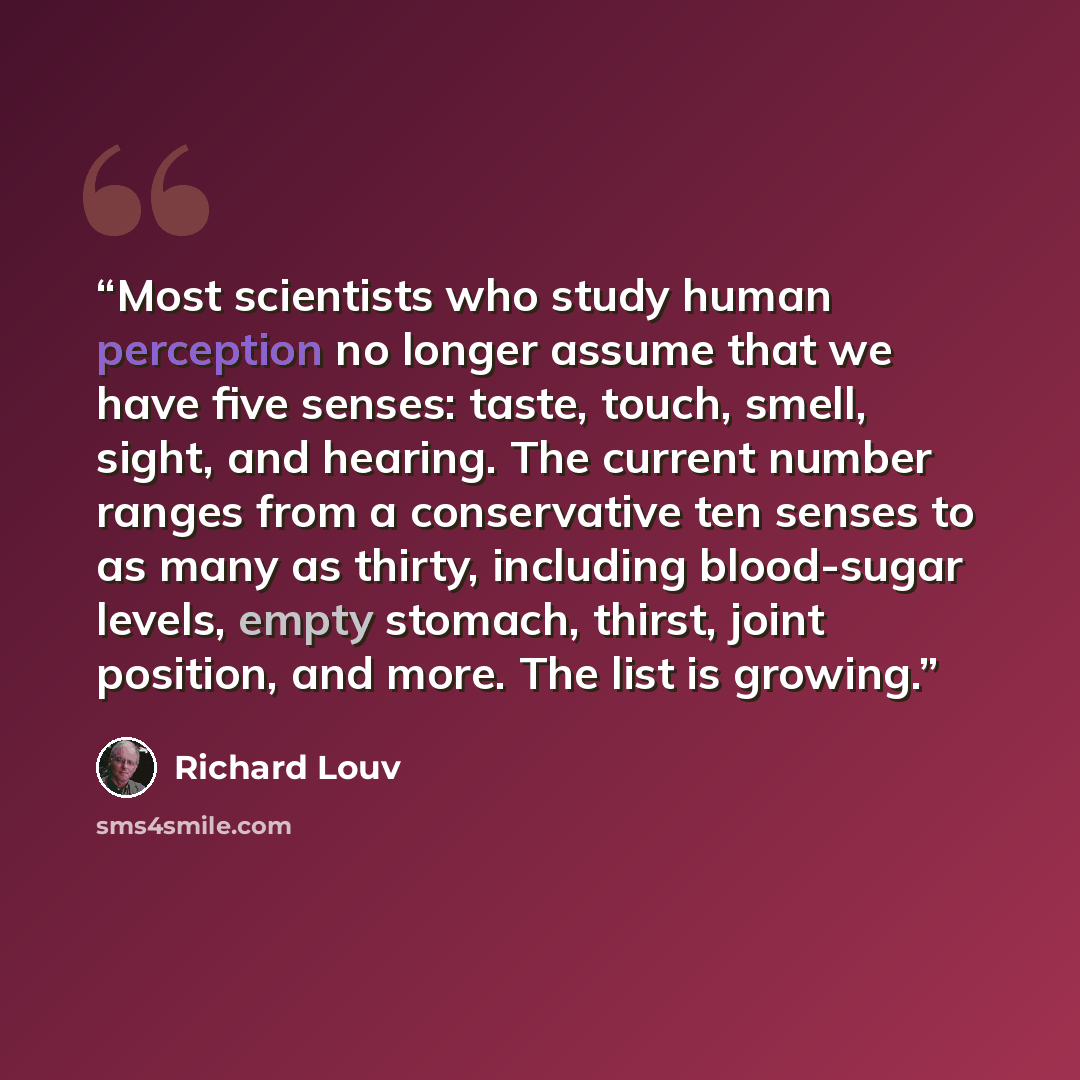 “Most scientists who study human perception no longer assume that we have five senses: taste, touch, smell, sight, and hearing. The current number ranges from a conservative ten senses to as many as thirty, including blood-sugar levels, empty stomach, thirst, joint position, and more. The list is…” quote by Richard Louv