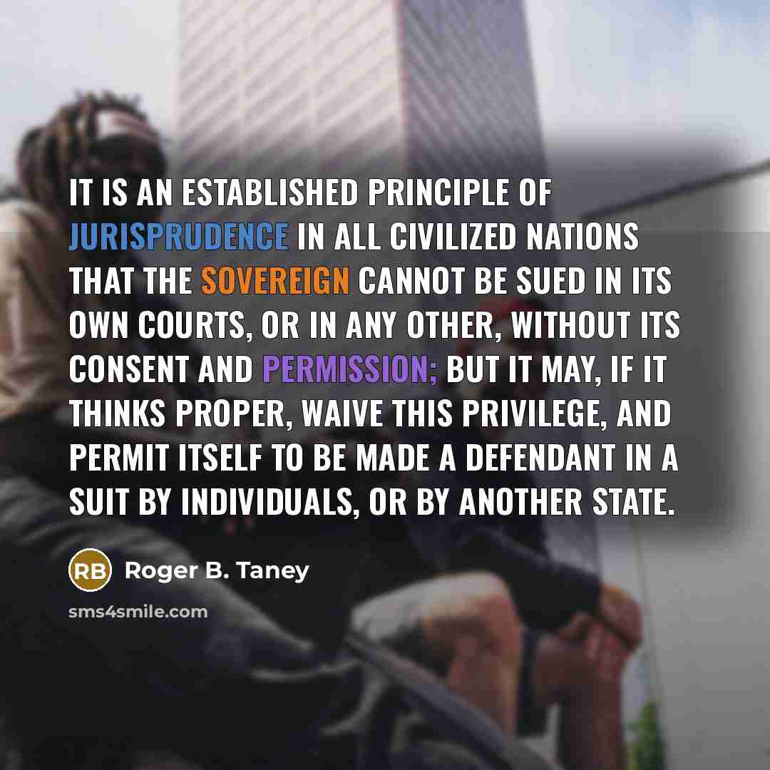 “It is an established principle of jurisprudence in all civilized nations that the sovereign cannot be sued in its own courts, or in any other, without its consent and permission; but it may, if it thinks proper, waive this privilege, and permit itself to be made a defendant in a suit by…” quote by Roger B. Taney