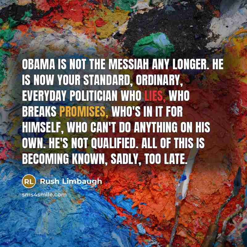 “Obama is not the messiah any longer. He is now your standard, ordinary, everyday politician who lies, who breaks promises, who's in it for himself, who can't do anything on his own. He's not qualified. All of this is becoming known, sadly, too late.” quote by Rush Limbaugh