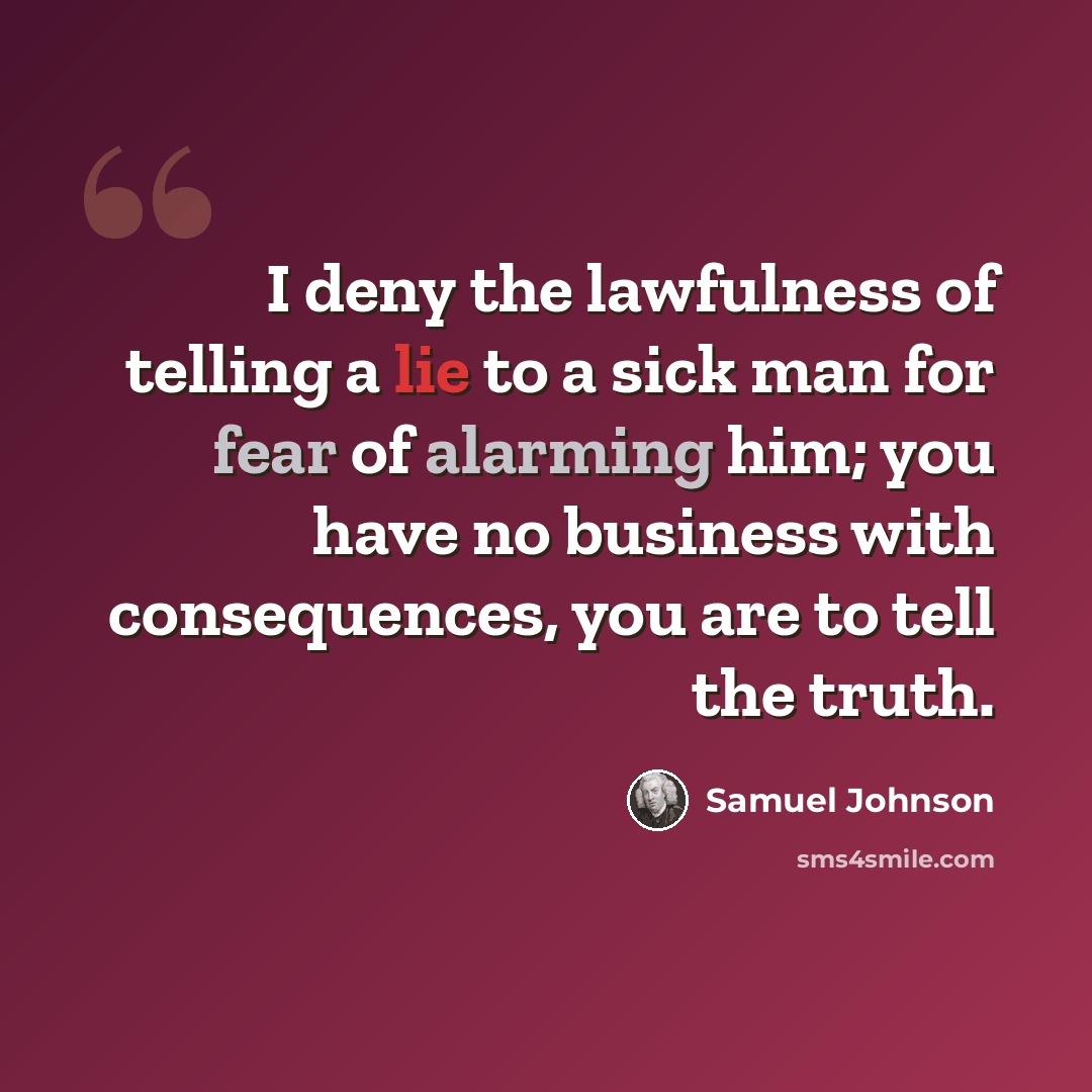 “I deny the lawfulness of telling a lie to a sick man for fear of alarming him; you have no business with consequences, you are to tell the truth.” quote by Samuel Johnson