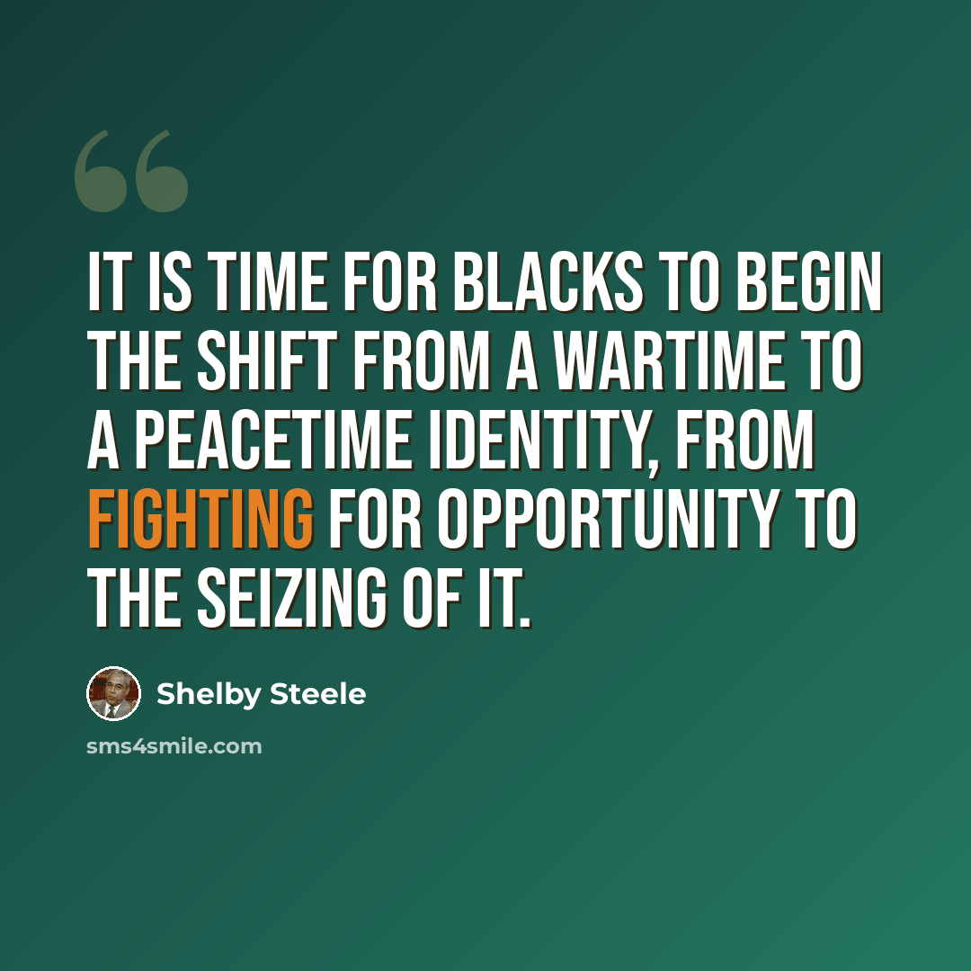 “It is time for blacks to begin the shift from a wartime to a peacetime identity, from fighting for opportunity to the seizing of it.” quote by Shelby Steele