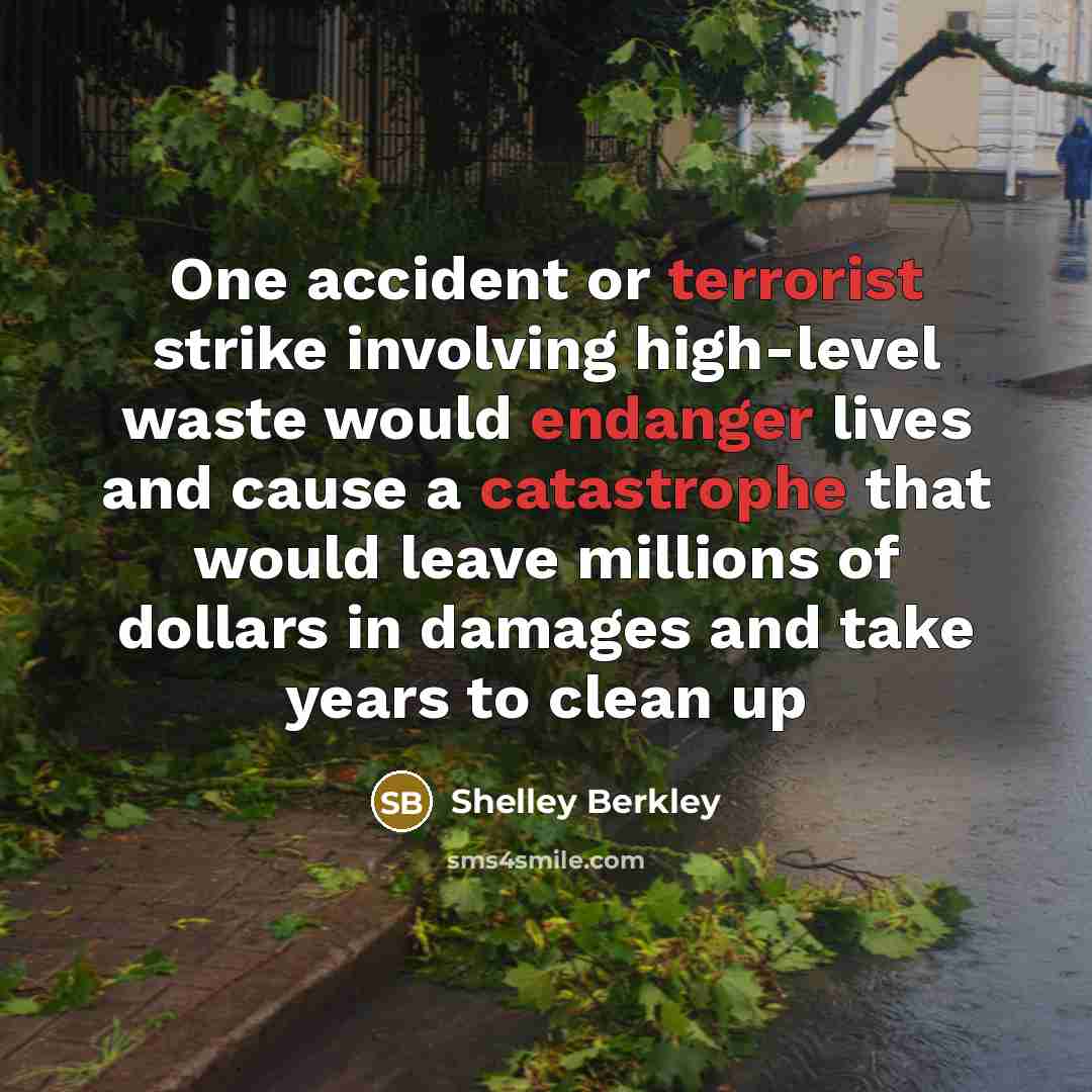 “One accident or terrorist strike involving high-level waste would endanger lives and cause a catastrophe that would leave millions of dollars in damages and take years to clean up” quote by Shelley Berkley